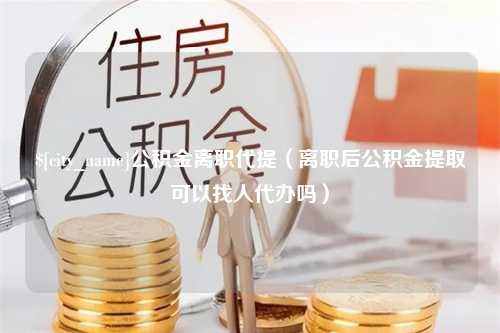 六安公积金离职代提（离职后公积金提取可以找人代办吗）