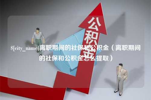 六安离职期间的社保和公积金（离职期间的社保和公积金怎么提取）