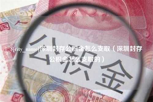 六安深圳封存公积金怎么支取（深圳封存公积金怎么支取的）