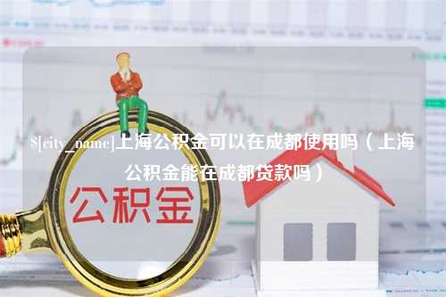 六安上海公积金可以在成都使用吗（上海公积金能在成都贷款吗）