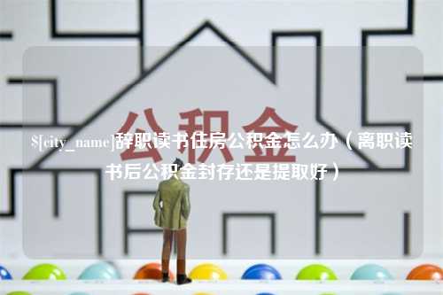 六安辞职读书住房公积金怎么办（离职读书后公积金封存还是提取好）