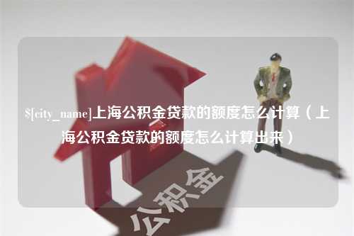 六安上海公积金贷款的额度怎么计算（上海公积金贷款的额度怎么计算出来）